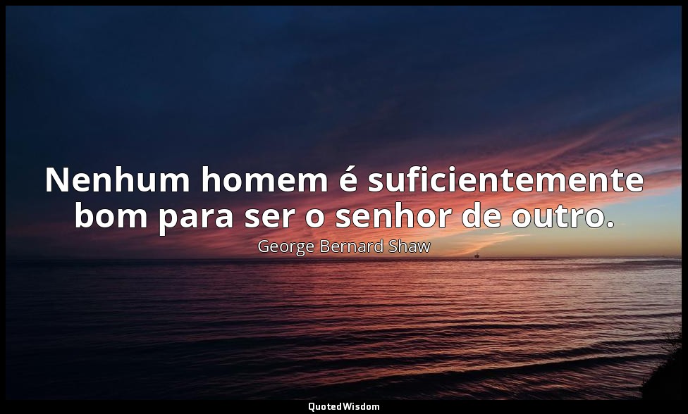 Nenhum homem é suficientemente bom para ser o senhor de outro. — George Bernard Shaw
