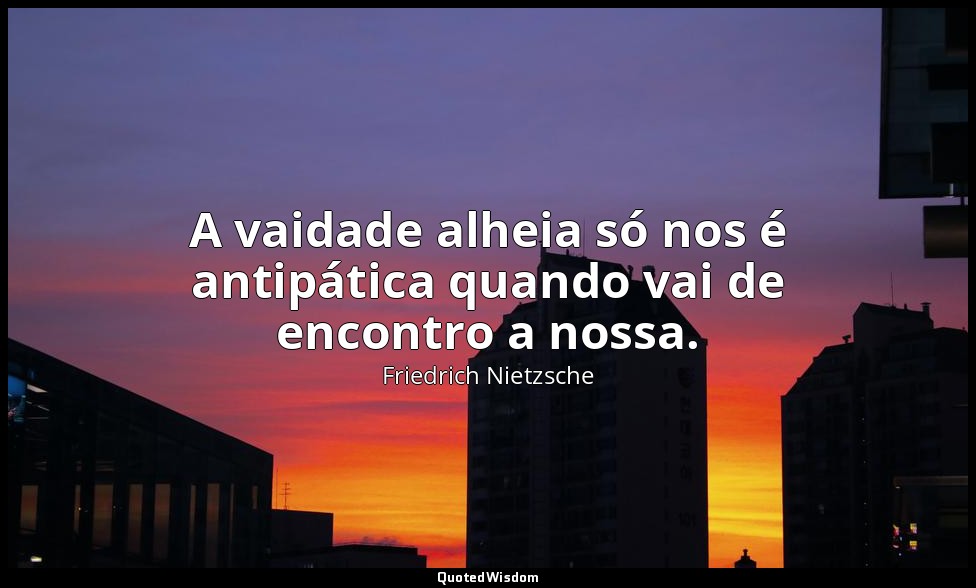 A vaidade alheia só nos é antipática quando vai de encontro a nossa. — Friedrich Nietzsche