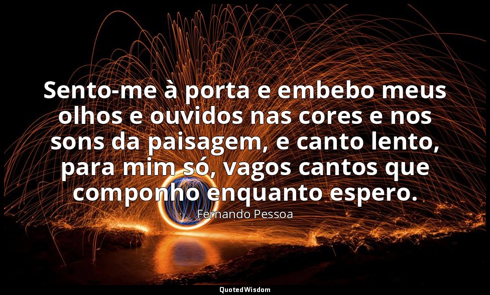 Sento-me à porta e embebo meus olhos e ouvidos nas cores e nos sons da paisagem, — Fernando Pessoa