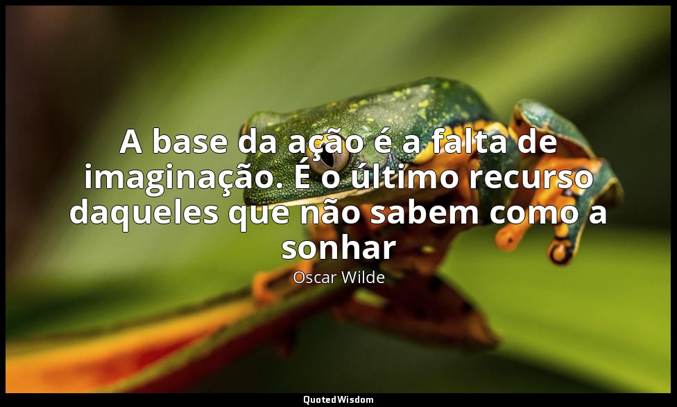 A base da ação é a falta de imaginação. É o último recurso daqueles que não sabe — Oscar Wilde