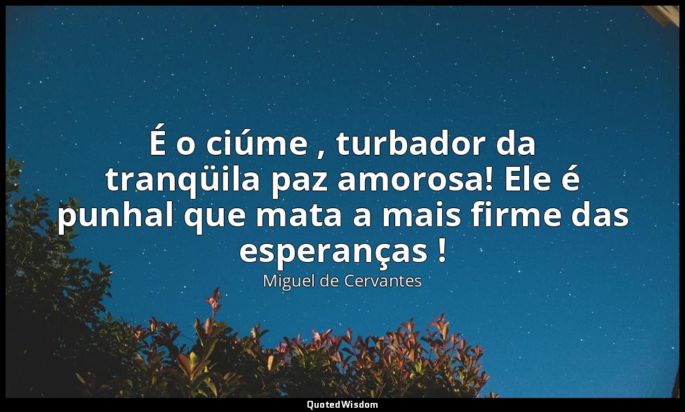 É o ciúme , turbador da tranqüila paz amorosa! Ele é punhal que mata a mais firm — Miguel de Cervantes