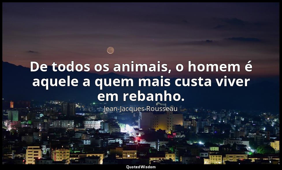 De todos os animais, o homem é aquele a quem mais custa viver em rebanho. — Jean-Jacques Rousseau