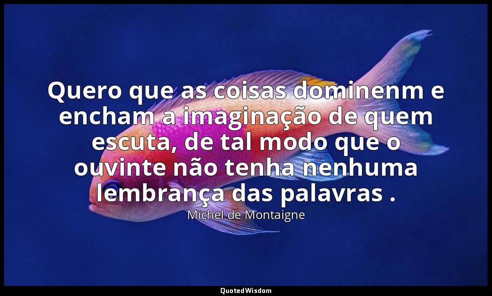 Quero que as coisas dominenm e encham a imaginação de quem escuta, de tal modo q — Michel de Montaigne