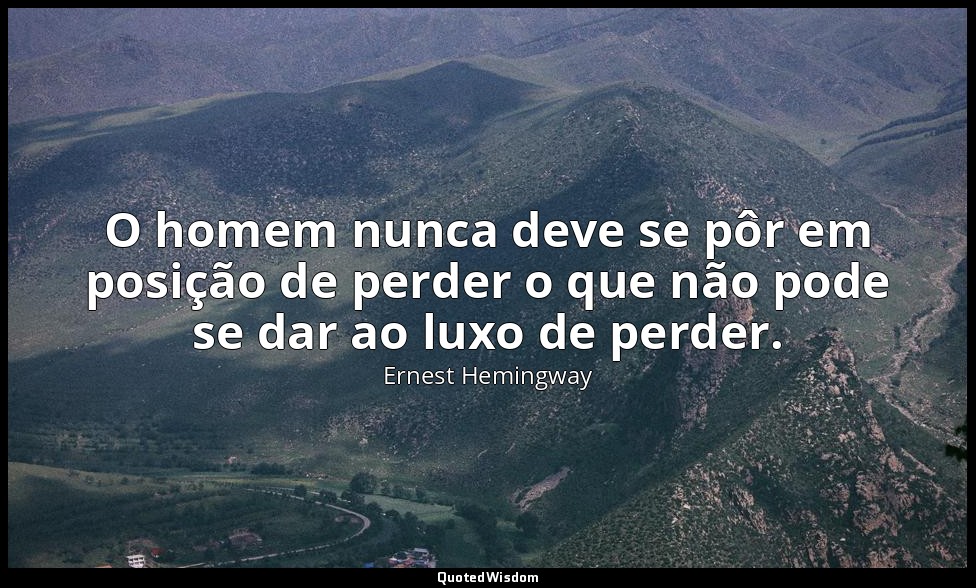 O homem nunca deve se pôr em posição de perder o que não pode se dar ao luxo de  — Ernest Hemingway