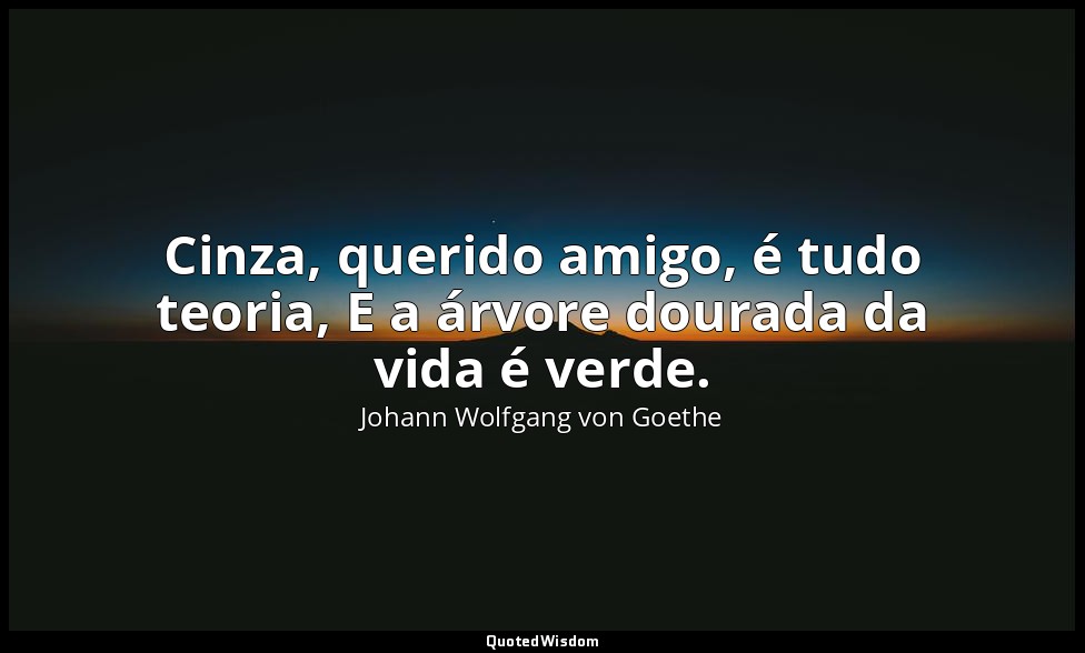 Cinza, querido amigo, é tudo teoria, E a árvore dourada da vida é verde. — Johann Wolfgang von Goethe