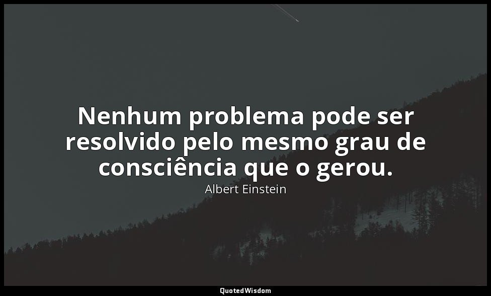 Nenhum problema pode ser resolvido pelo mesmo grau de consciência que o gerou. — Albert Einstein