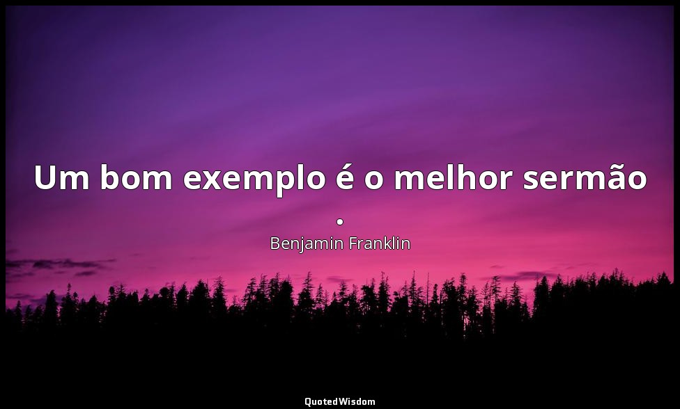 Um bom exemplo é o melhor sermão . — Benjamin Franklin