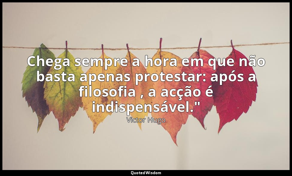 Chega sempre a hora em que não basta apenas protestar: após a filosofia , a acçã — Victor Hugo