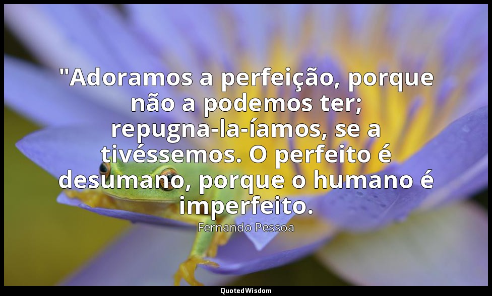 "Adoramos a perfeição, porque não a podemos ter; repugna-la-íamos, se a tivéssem — Fernando Pessoa