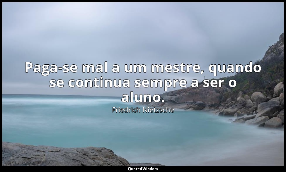 Paga-se mal a um mestre, quando se continua sempre a ser o aluno. — Friedrich Nietzsche