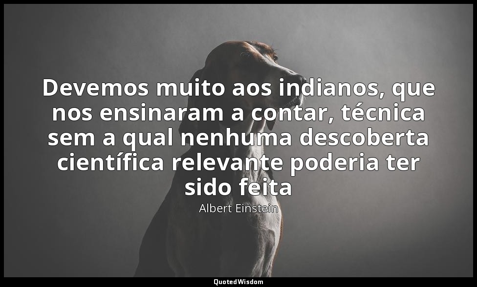 Devemos muito aos indianos, que nos ensinaram a contar, técnica sem a qual nenhu — Albert Einstein