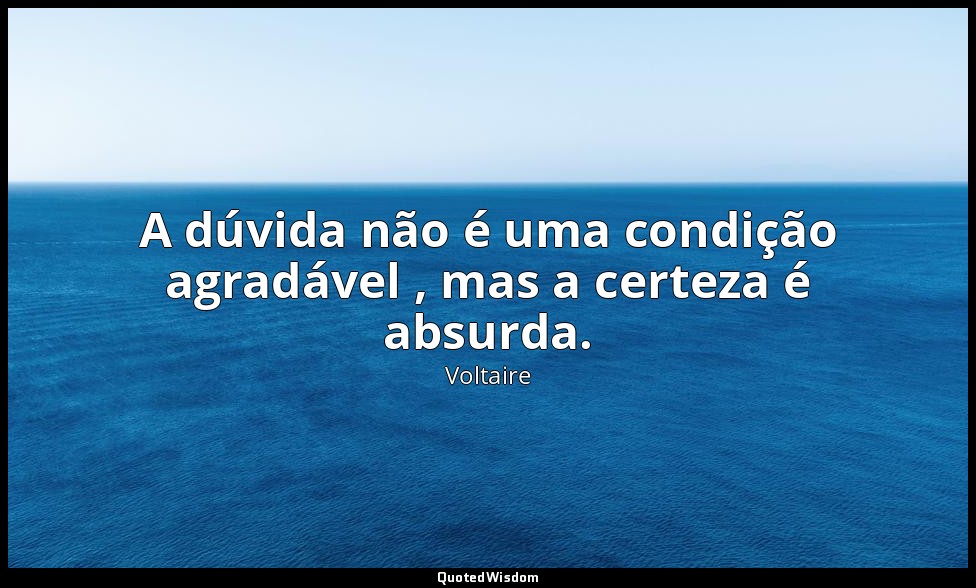A dúvida não é uma condição agradável , mas a certeza é absurda. — Voltaire