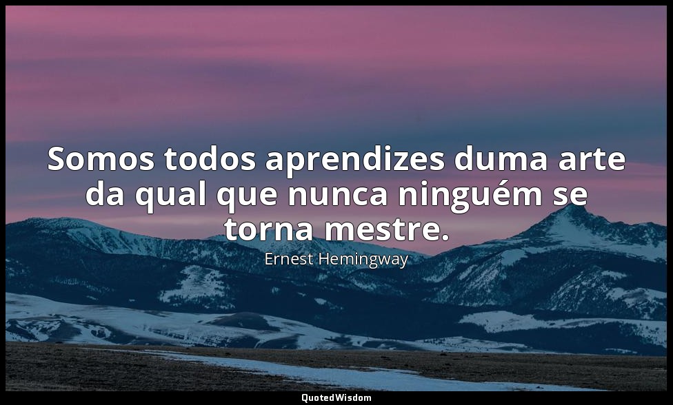 Somos todos aprendizes duma arte da qual que nunca ninguém se torna mestre. — Ernest Hemingway