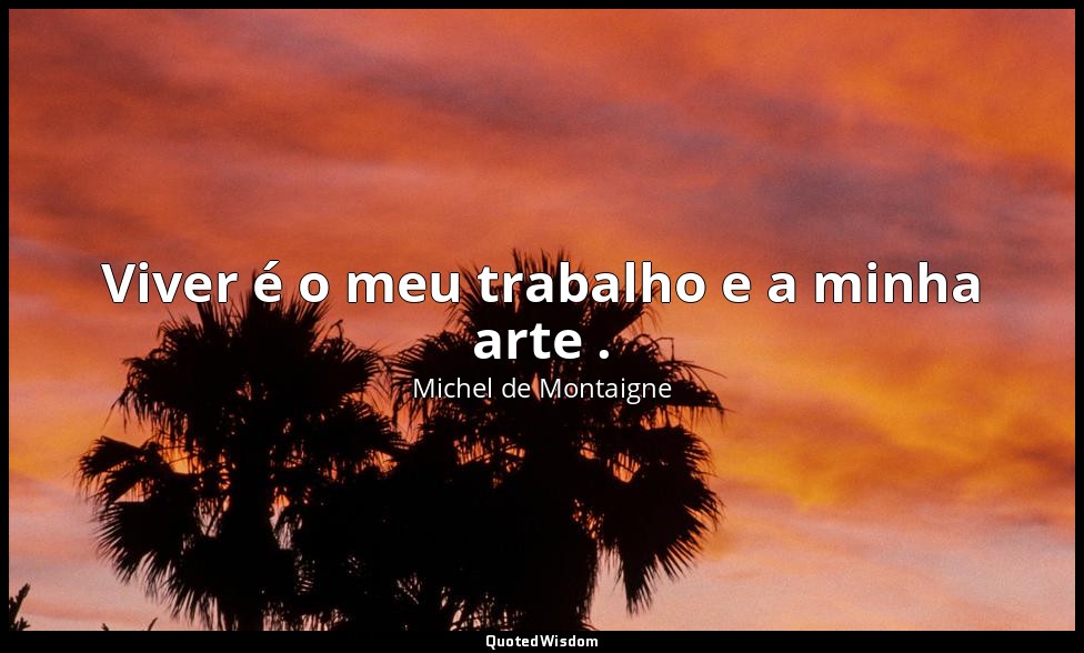Viver é o meu trabalho e a minha arte . — Michel de Montaigne