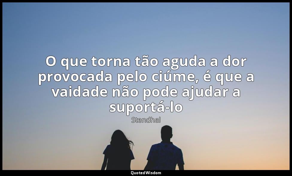 O que torna tão aguda a dor provocada pelo ciúme, é que a vaidade não pode ajuda — Stendhal