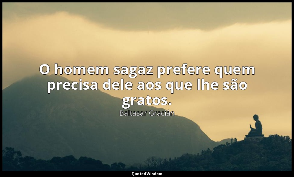 O homem sagaz prefere quem precisa dele aos que lhe são gratos. — Baltasar Gracián