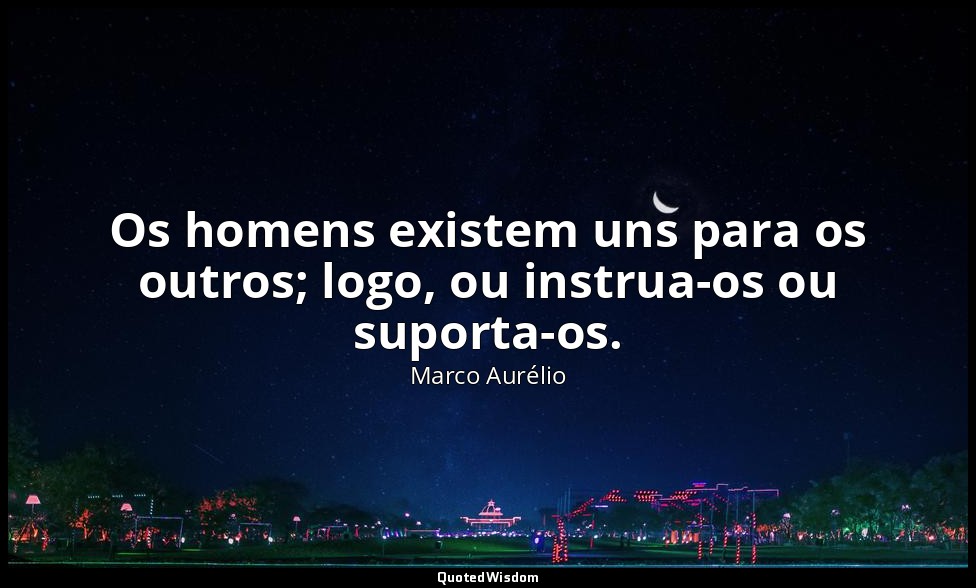 Os homens existem uns para os outros; logo, ou instrua-os ou suporta-os. — Marco Aurélio