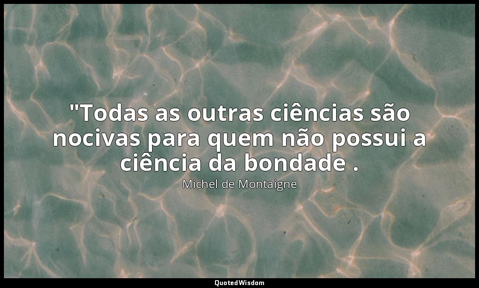 "Todas as outras ciências são nocivas para quem não possui a ciência da bondade  — Michel de Montaigne