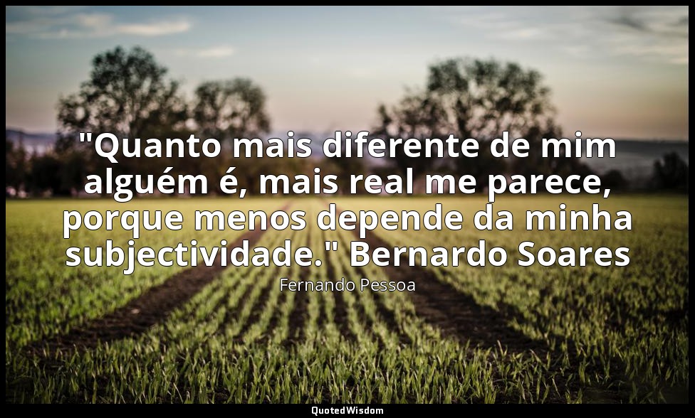 "Quanto mais diferente de mim alguém é, mais real me parece, porque menos depend — Fernando Pessoa