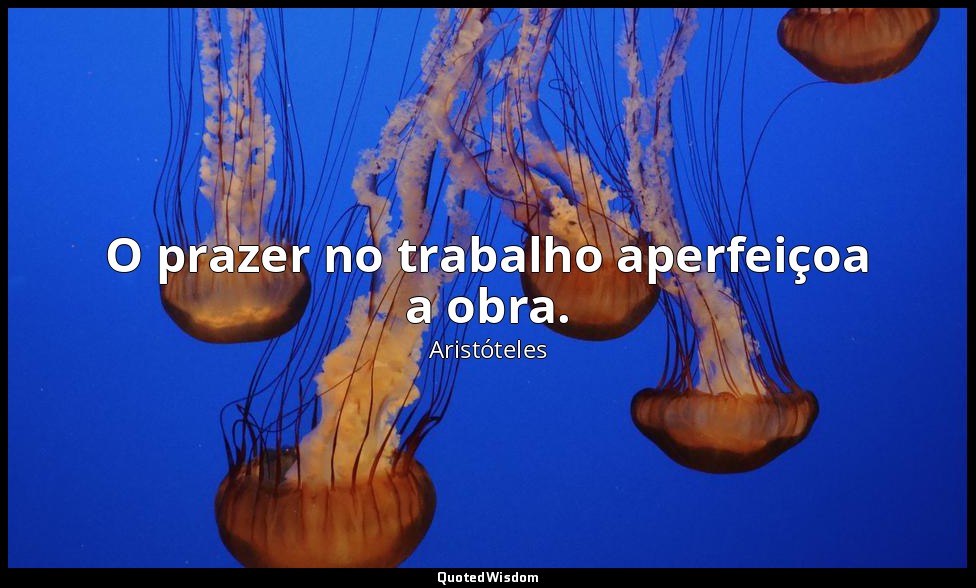 O prazer no trabalho aperfeiçoa a obra. — Aristóteles