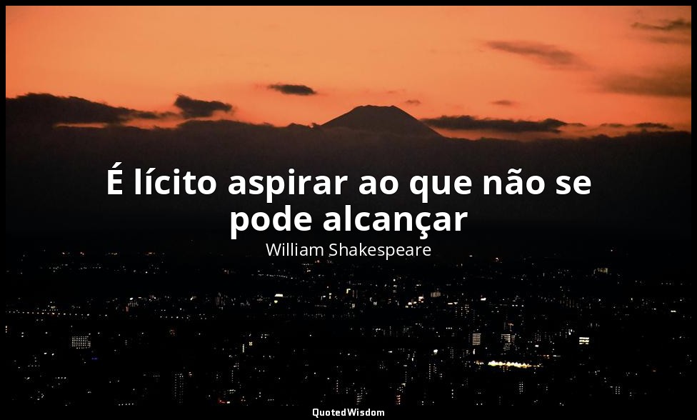 É lícito aspirar ao que não se pode alcançar — William Shakespeare