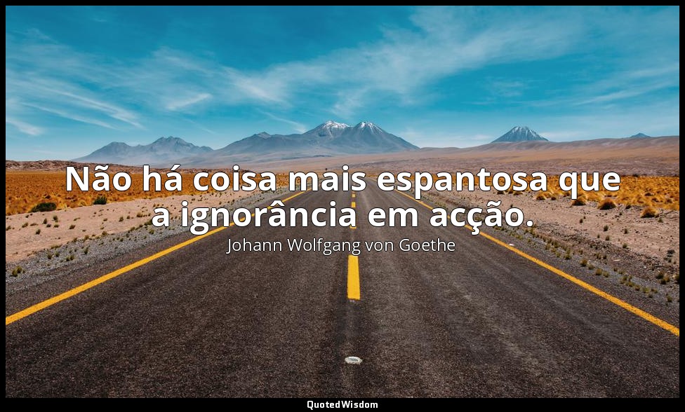 Não há coisa mais espantosa que a ignorância em acção. — Johann Wolfgang von Goethe
