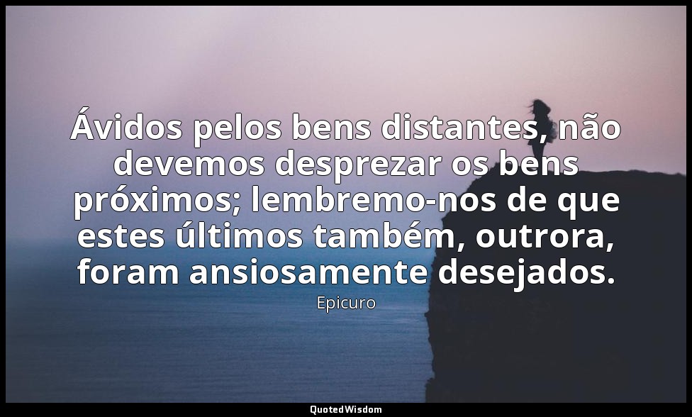 Ávidos pelos bens distantes, não devemos desprezar os bens próximos; lembremo-no — Epicuro