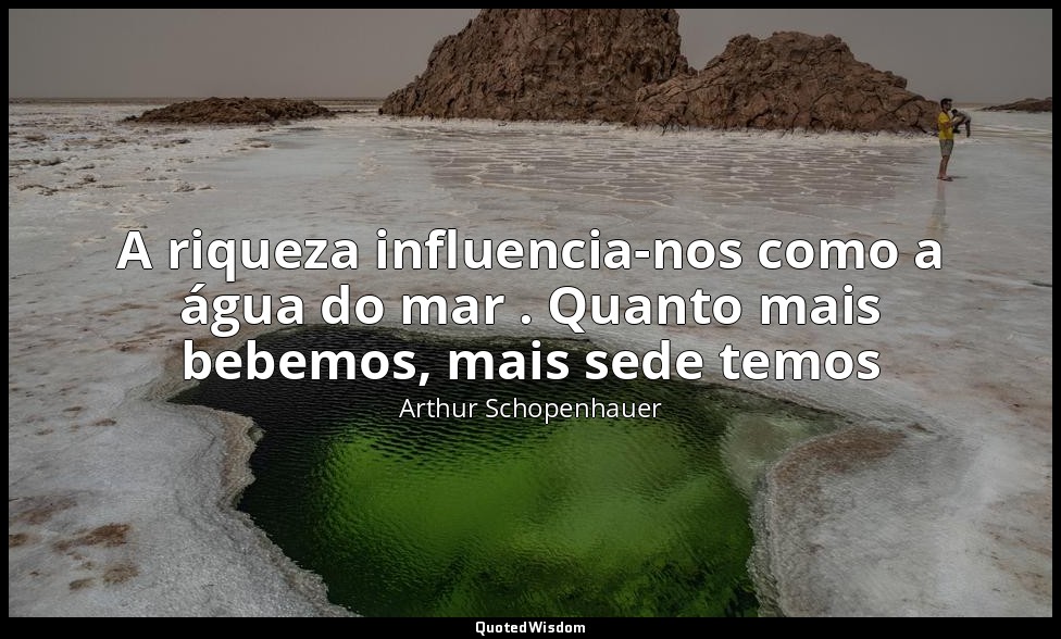 A riqueza influencia-nos como a água do mar . Quanto mais bebemos, mais sede tem — Arthur Schopenhauer
