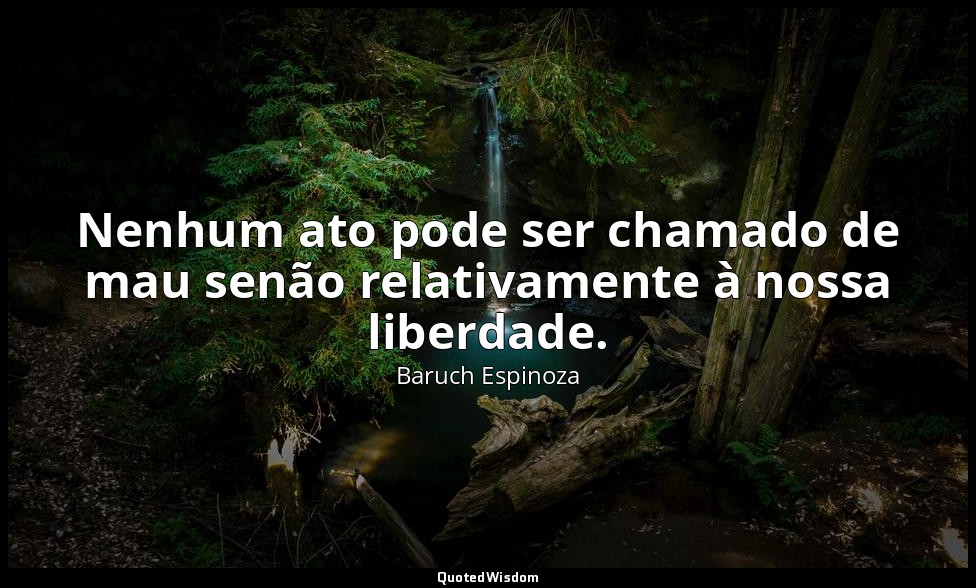 Nenhum ato pode ser chamado de mau senão relativamente à nossa liberdade. — Baruch Espinoza