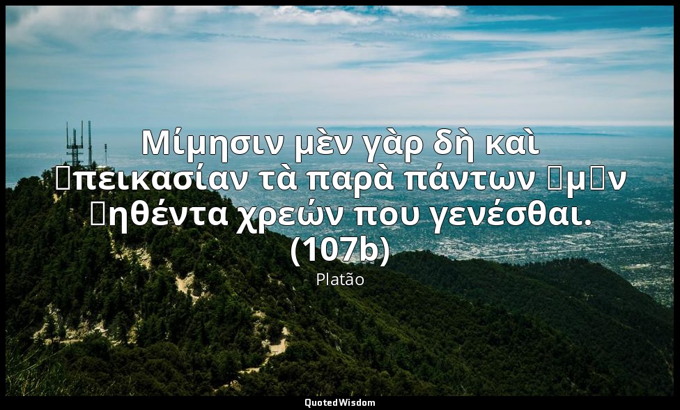 Μίμησιν μὲν γὰρ δὴ καὶ ἀπεικασίαν τὰ παρὰ πάντων ἡμῶν ῥηθέντα χρεών που γενέσθαι — Platão
