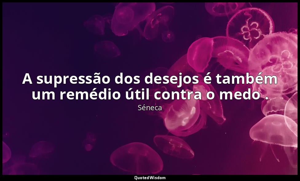 A supressão dos desejos é também um remédio útil contra o medo . — Séneca