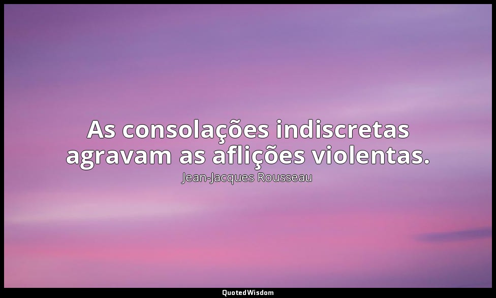 As consolações indiscretas agravam as aflições violentas. — Jean-Jacques Rousseau