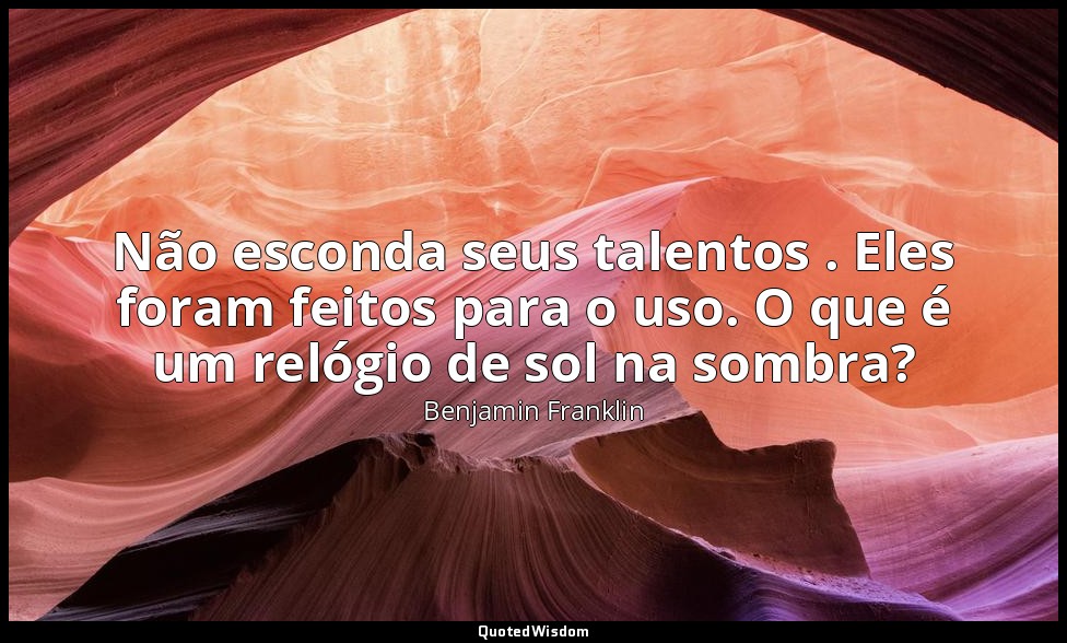 Não esconda seus talentos . Eles foram feitos para o uso. O que é um relógio de  — Benjamin Franklin