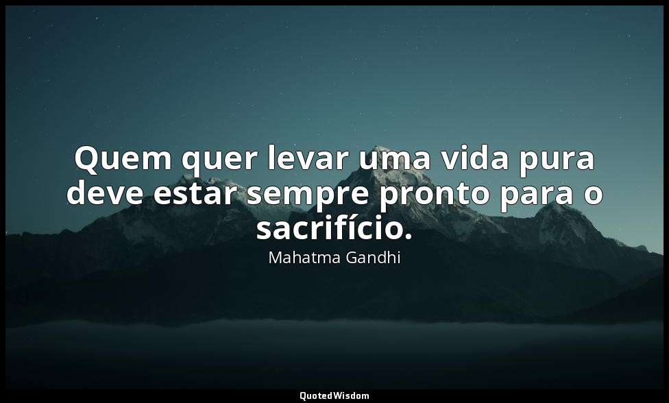 Quem quer levar uma vida pura deve estar sempre pronto para o sacrifício. — Mahatma Gandhi