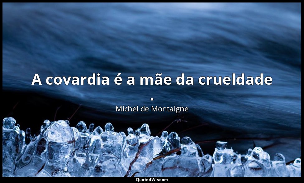 A covardia é a mãe da crueldade . — Michel de Montaigne