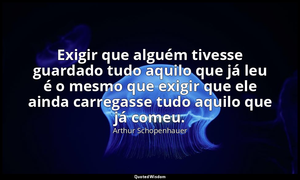 Exigir que alguém tivesse guardado tudo aquilo que já leu é o mesmo que exigir q — Arthur Schopenhauer