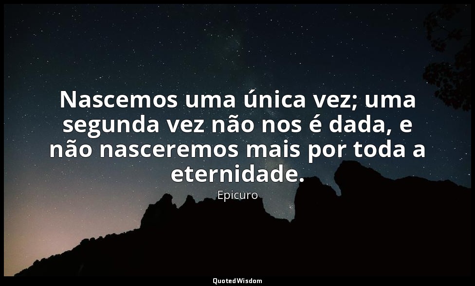 Nascemos uma única vez; uma segunda vez não nos é dada, e não nasceremos mais po — Epicuro