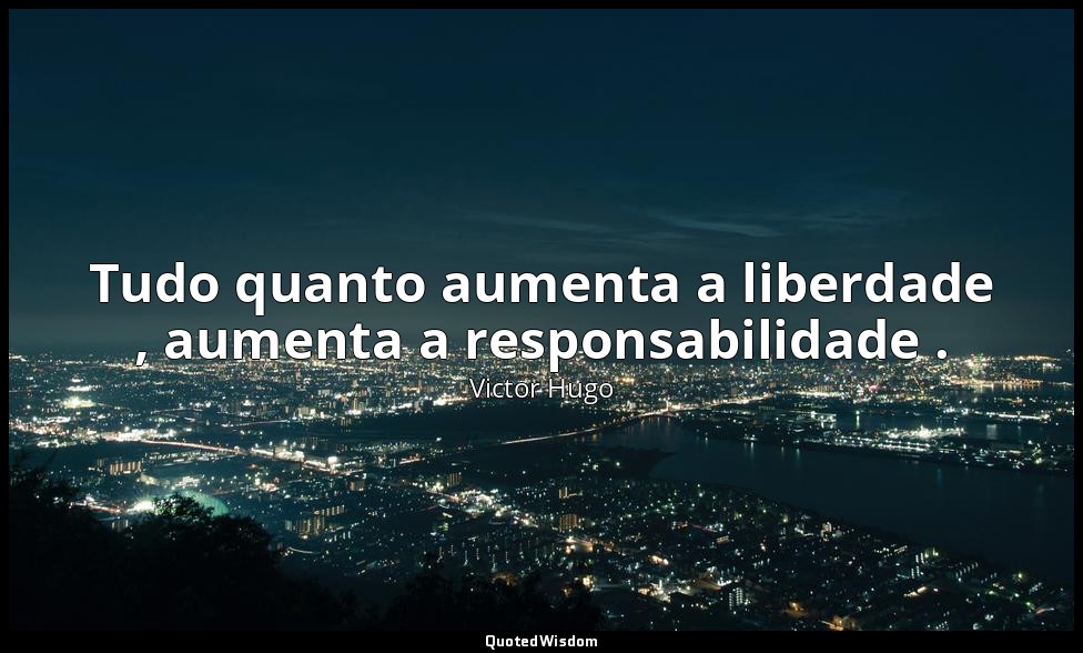 Tudo quanto aumenta a liberdade , aumenta a responsabilidade . — Victor Hugo