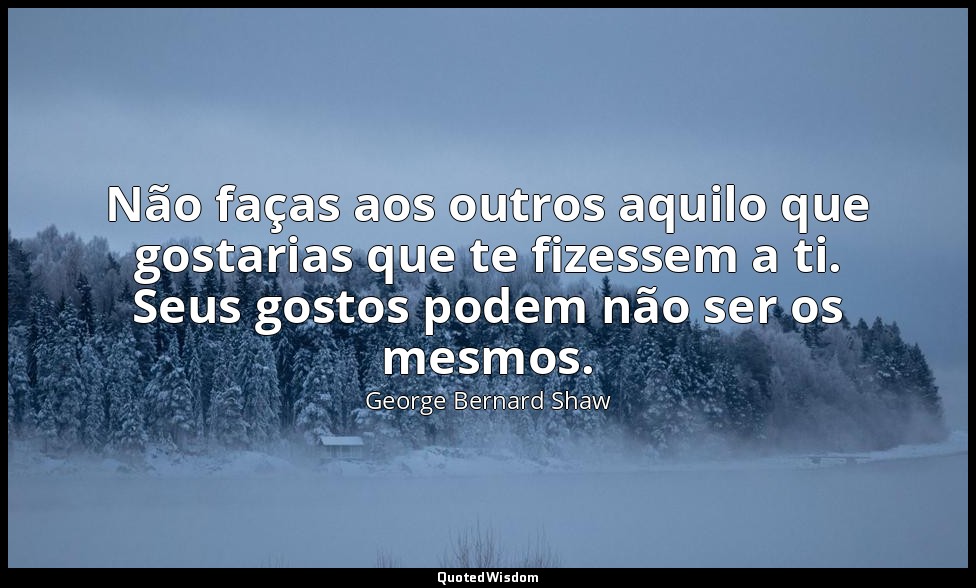 Não faças aos outros aquilo que gostarias que te fizessem a ti. Seus gostos pode — George Bernard Shaw