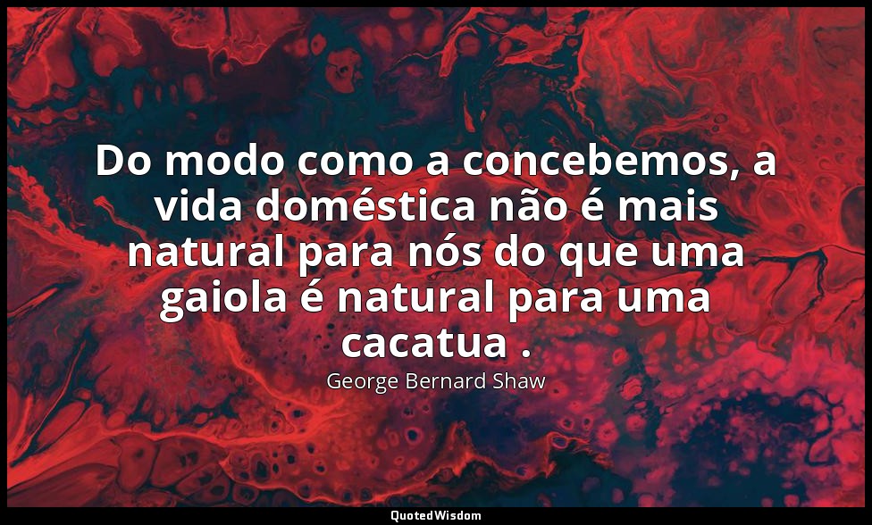 Do modo como a concebemos, a vida doméstica não é mais natural para nós do que u — George Bernard Shaw