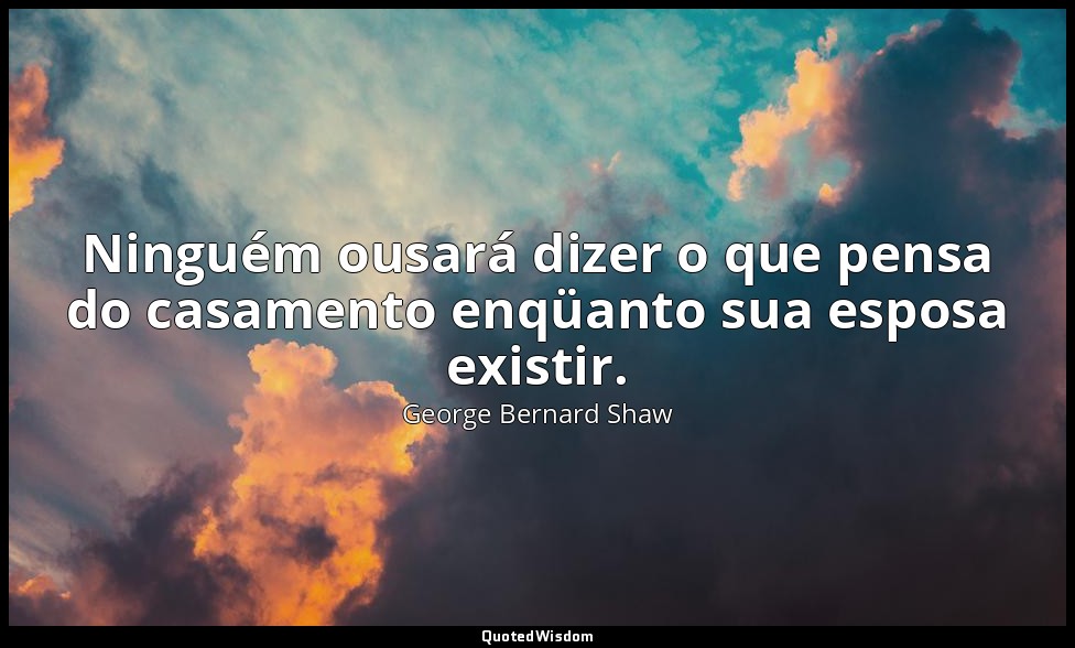 Ninguém ousará dizer o que pensa do casamento enqüanto sua esposa existir. — George Bernard Shaw