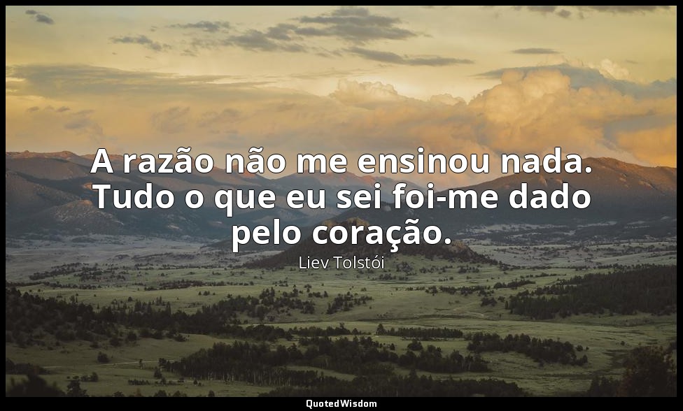 A razão não me ensinou nada. Tudo o que eu sei foi-me dado pelo coração. — Liev Tolstói
