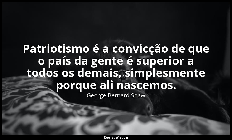 Patriotismo é a convicção de que o país da gente é superior a todos os demais, s — George Bernard Shaw