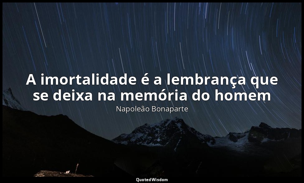 A imortalidade é a lembrança que se deixa na memória do homem — Napoleão Bonaparte