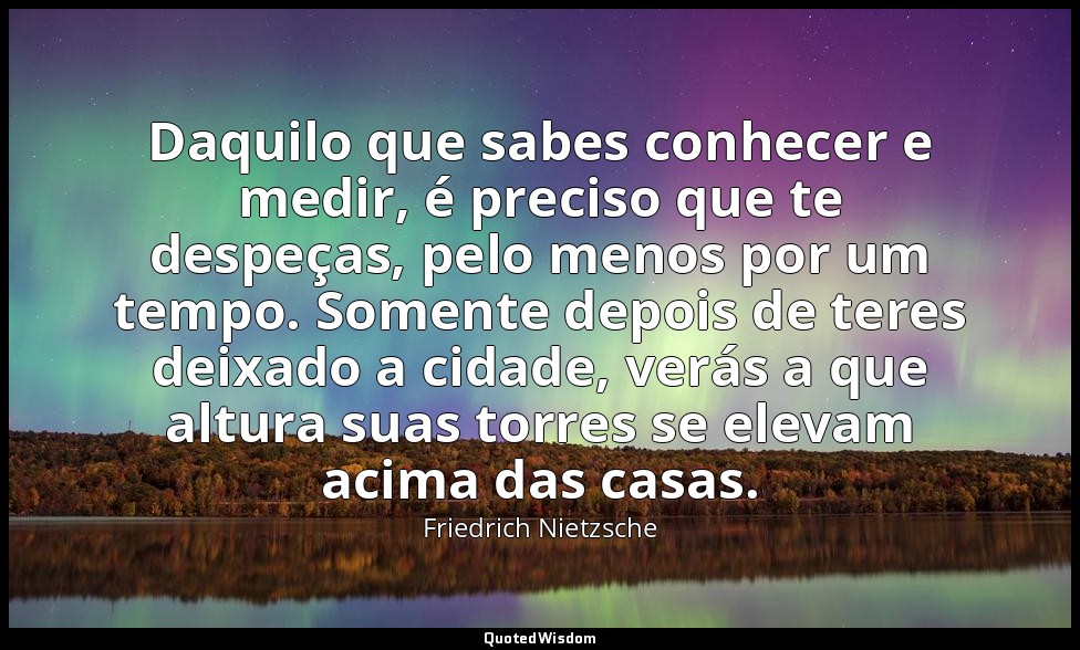 Daquilo que sabes conhecer e medir, é preciso que te despeças, pelo menos por um — Friedrich Nietzsche