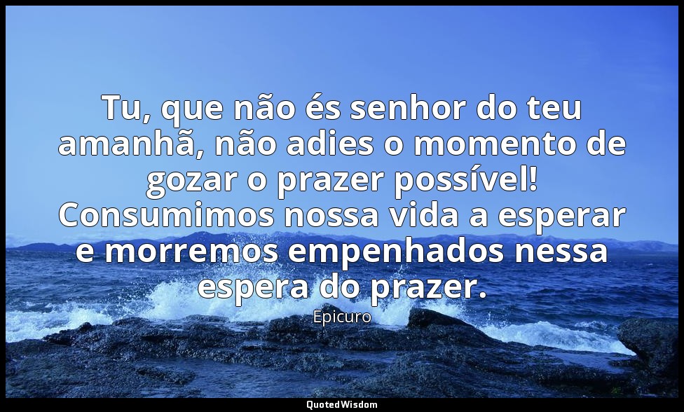 Tu, que não és senhor do teu amanhã, não adies o momento de gozar o prazer possí — Epicuro