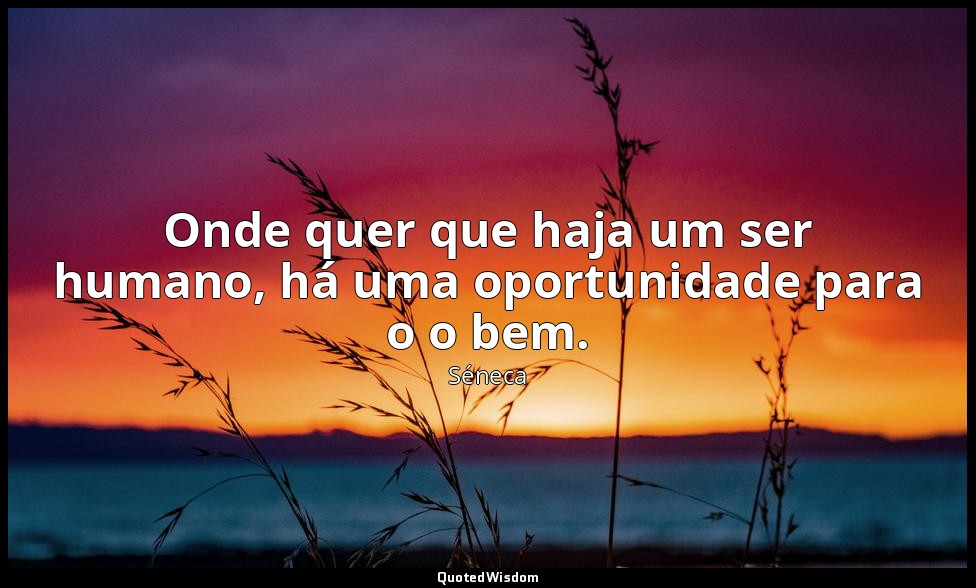 Onde quer que haja um ser humano, há uma oportunidade para o o bem. — Séneca
