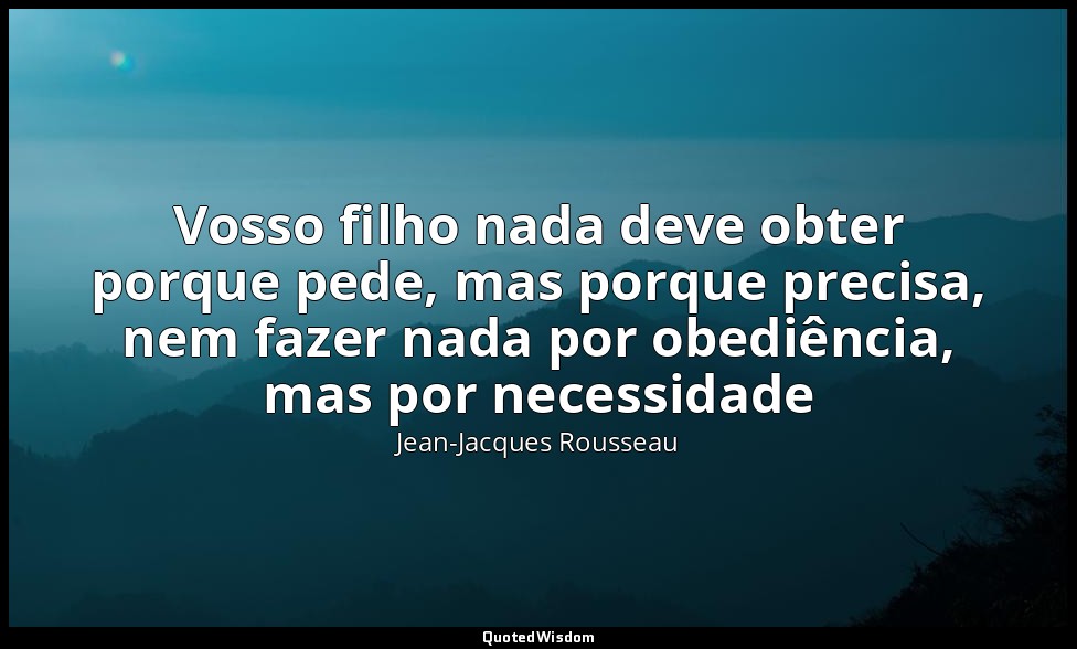 Vosso filho nada deve obter porque pede, mas porque precisa, nem fazer nada por  — Jean-Jacques Rousseau