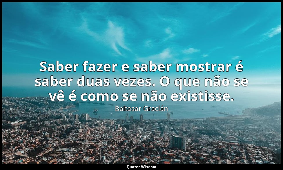 Saber fazer e saber mostrar é saber duas vezes. O que não se vê é como se não ex — Baltasar Gracián