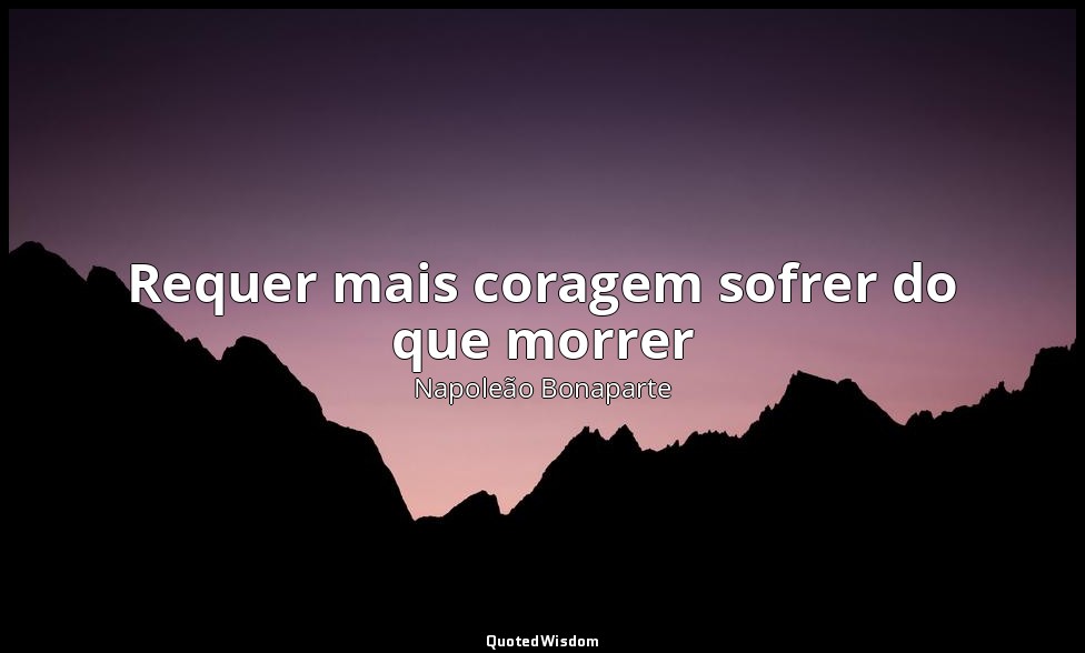 Requer mais coragem sofrer do que morrer — Napoleão Bonaparte